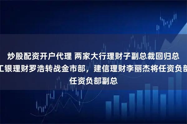 炒股配资开户代理 两家大行理财子副总裁回归总行：工银理财罗浩转战金市部，建信理财李丽杰将任资负部副总