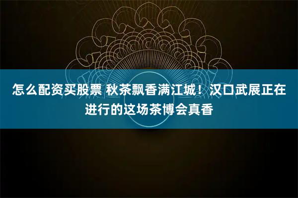 怎么配资买股票 秋茶飘香满江城！汉口武展正在进行的这场茶博会真香