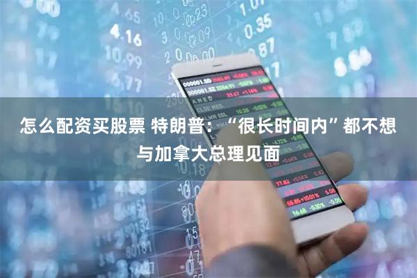 怎么配资买股票 特朗普：“很长时间内”都不想与加拿大总理见面