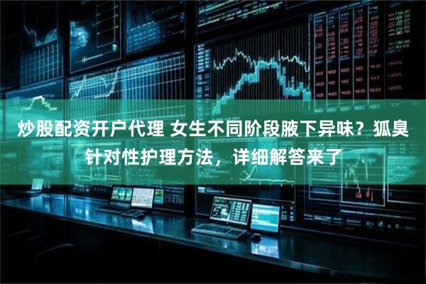 炒股配资开户代理 女生不同阶段腋下异味？狐臭针对性护理方法，详细解答来了