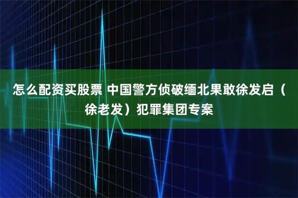 怎么配资买股票 中国警方侦破缅北果敢徐发启（徐老发）犯罪集团专案