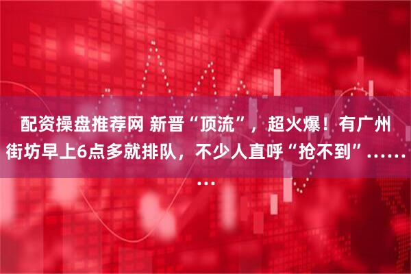 配资操盘推荐网 新晋“顶流”，超火爆！有广州街坊早上6点多就排队，不少人直呼“抢不到”……