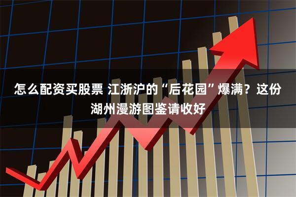 怎么配资买股票 江浙沪的“后花园”爆满？这份湖州漫游图鉴请收好