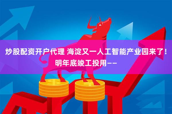 炒股配资开户代理 海淀又一人工智能产业园来了！明年底竣工投用——