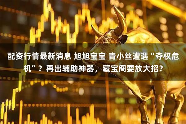 配资行情最新消息 旭旭宝宝 青小丝遭遇“夺权危机”？再出辅助神器，藏宝阁要放大招？