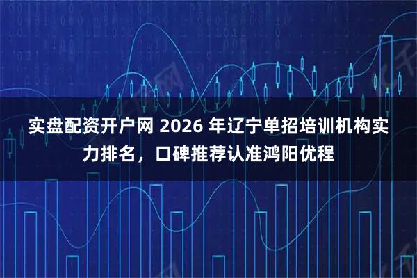 实盘配资开户网 2026 年辽宁单招培训机构实力排名，口碑推荐认准鸿阳优程