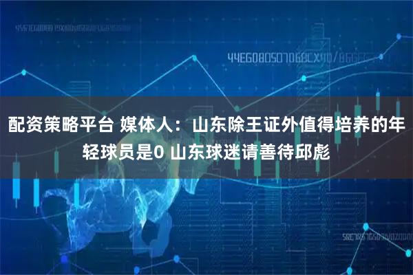 配资策略平台 媒体人：山东除王证外值得培养的年轻球员是0 山东球迷请善待邱彪