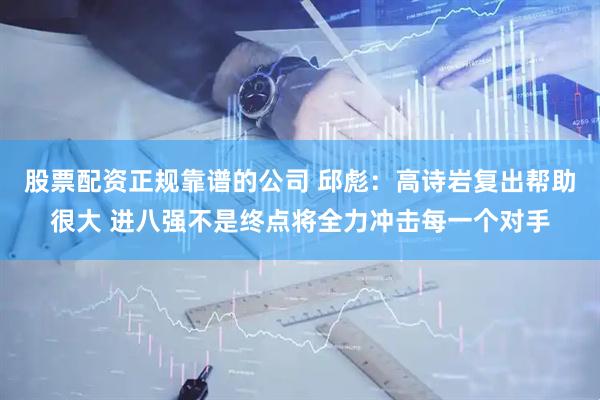 股票配资正规靠谱的公司 邱彪：高诗岩复出帮助很大 进八强不是终点将全力冲击每一个对手