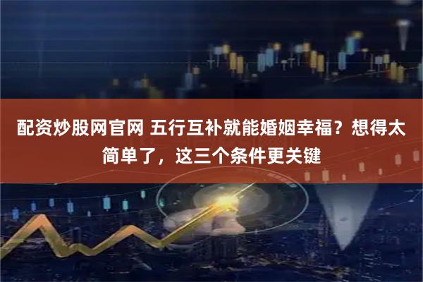 配资炒股网官网 五行互补就能婚姻幸福？想得太简单了，这三个条件更关键