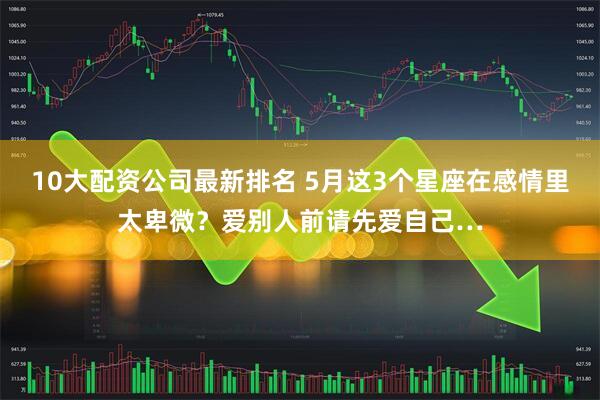 10大配资公司最新排名 5月这3个星座在感情里太卑微？爱别人前请先爱自己…