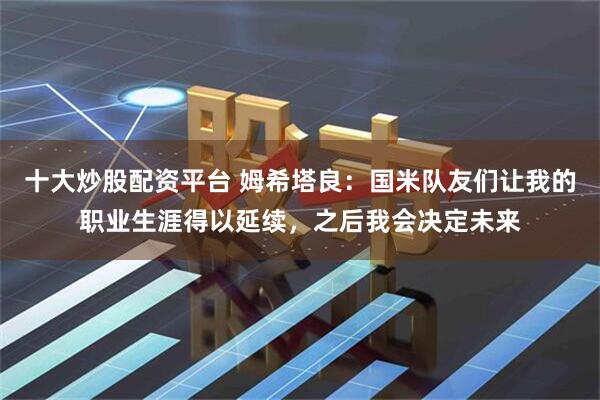 十大炒股配资平台 姆希塔良：国米队友们让我的职业生涯得以延续，之后我会决定未来