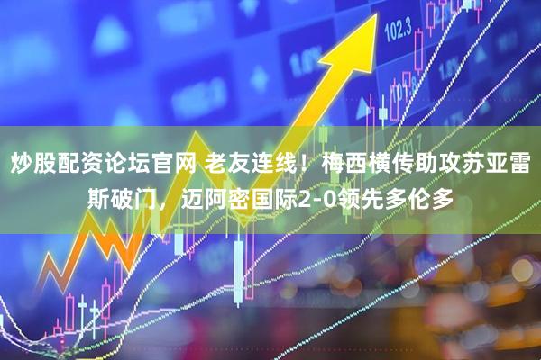 炒股配资论坛官网 老友连线！梅西横传助攻苏亚雷斯破门，迈阿密国际2-0领先多伦多