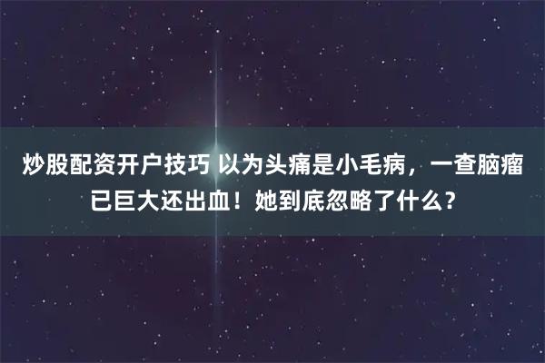 炒股配资开户技巧 以为头痛是小毛病，一查脑瘤已巨大还出血！她到底忽略了什么？