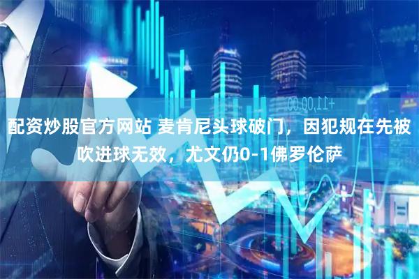 配资炒股官方网站 麦肯尼头球破门，因犯规在先被吹进球无效，尤文仍0-1佛罗伦萨