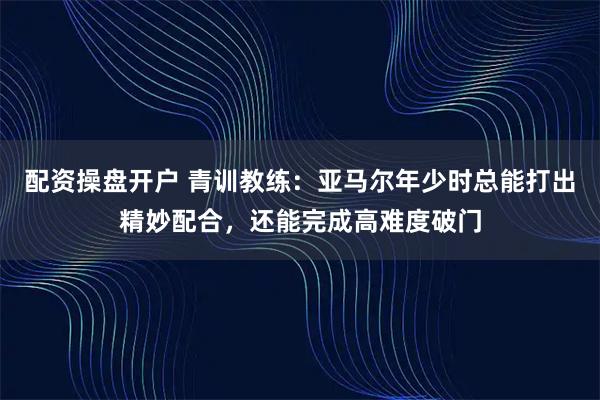 配资操盘开户 青训教练：亚马尔年少时总能打出精妙配合，还能完成高难度破门