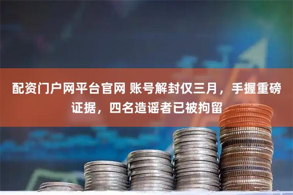 配资门户网平台官网 账号解封仅三月，手握重磅证据，四名造谣者已被拘留