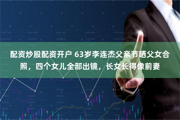 配资炒股配资开户 63岁李连杰父亲节晒父女合照，四个女儿全部出镜，长女长得像前妻