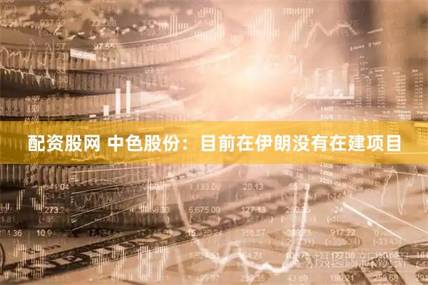 配资股网 中色股份：目前在伊朗没有在建项目