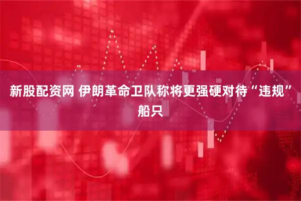新股配资网 伊朗革命卫队称将更强硬对待“违规”船只