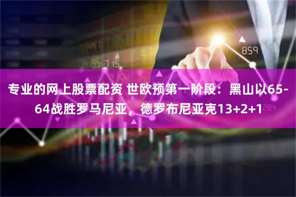 专业的网上股票配资 世欧预第一阶段：黑山以65-64战胜罗马尼亚，德罗布尼亚克13+2+1