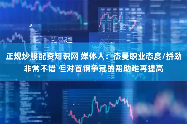 正规炒股配资知识网 媒体人：杰曼职业态度/拼劲非常不错 但对首钢争冠的帮助难再提高