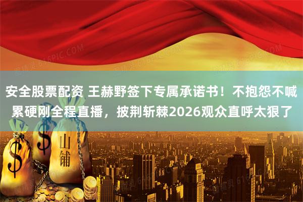 安全股票配资 王赫野签下专属承诺书！不抱怨不喊累硬刚全程直播，披荆斩棘2026观众直呼太狠了