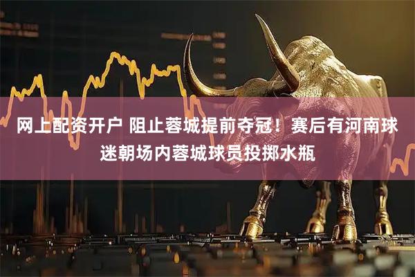 网上配资开户 阻止蓉城提前夺冠！赛后有河南球迷朝场内蓉城球员投掷水瓶