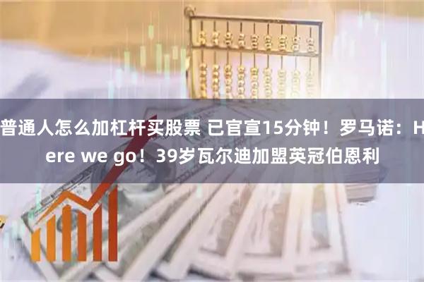 普通人怎么加杠杆买股票 已官宣15分钟！罗马诺：Here we go！39岁瓦尔迪加盟英冠伯恩利